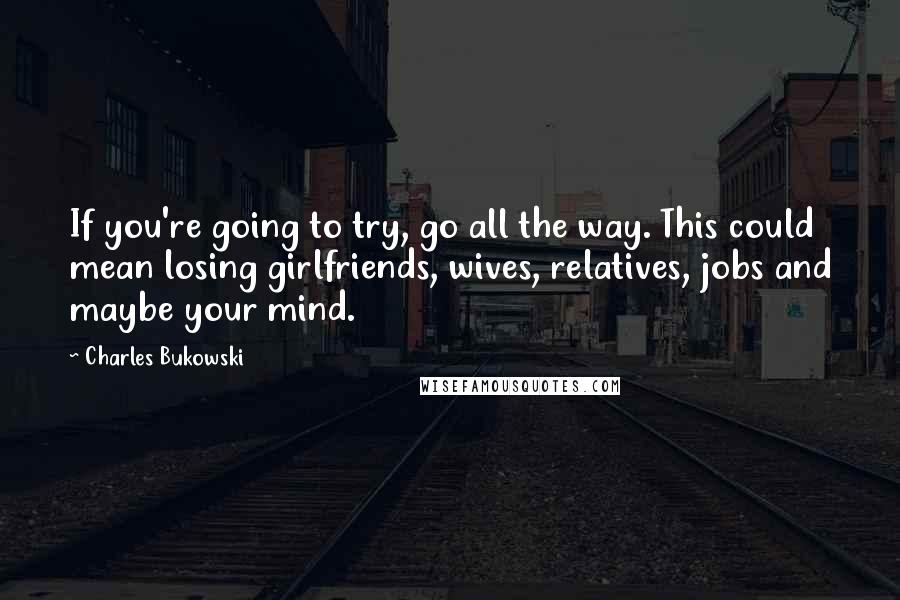 Charles Bukowski Quotes: If you're going to try, go all the way. This could mean losing girlfriends, wives, relatives, jobs and maybe your mind.