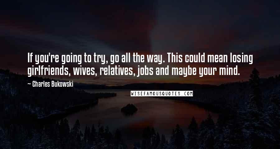 Charles Bukowski Quotes: If you're going to try, go all the way. This could mean losing girlfriends, wives, relatives, jobs and maybe your mind.