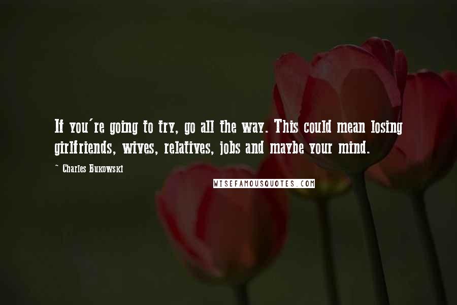 Charles Bukowski Quotes: If you're going to try, go all the way. This could mean losing girlfriends, wives, relatives, jobs and maybe your mind.