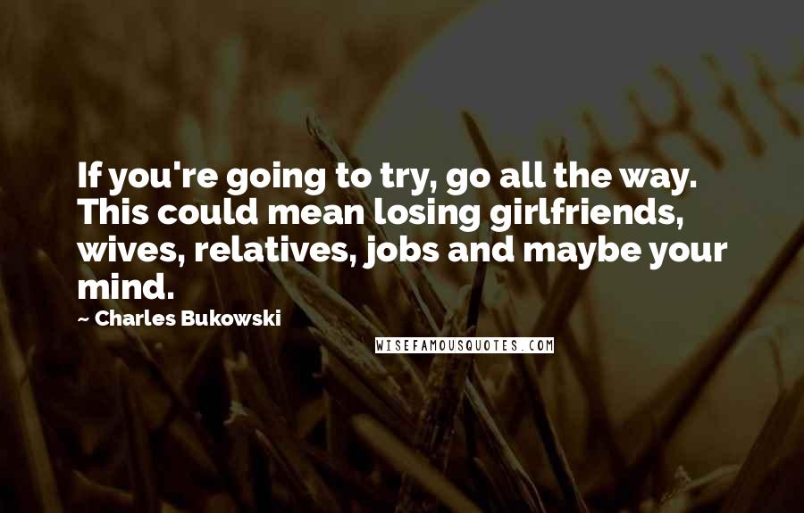 Charles Bukowski Quotes: If you're going to try, go all the way. This could mean losing girlfriends, wives, relatives, jobs and maybe your mind.