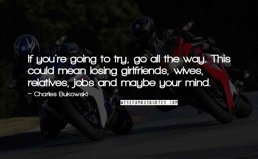 Charles Bukowski Quotes: If you're going to try, go all the way. This could mean losing girlfriends, wives, relatives, jobs and maybe your mind.