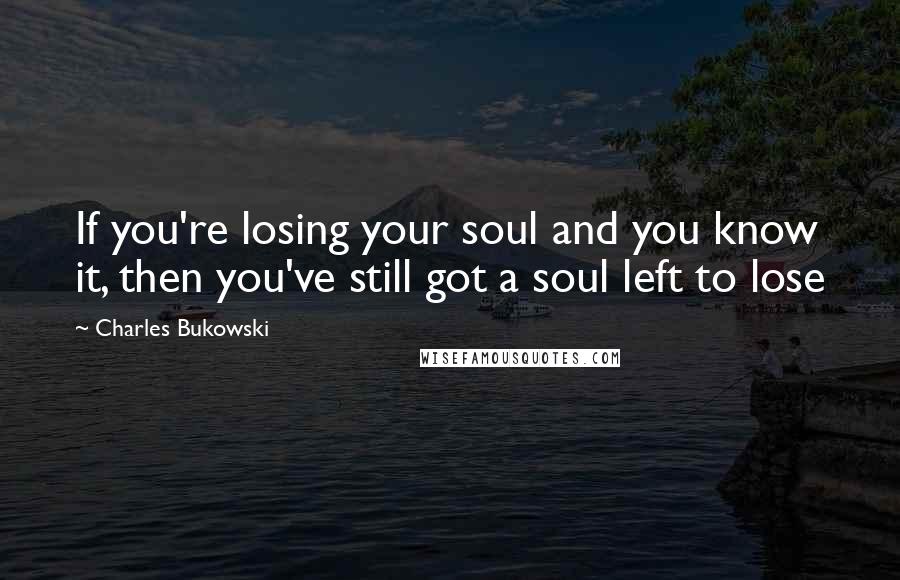 Charles Bukowski Quotes: If you're losing your soul and you know it, then you've still got a soul left to lose