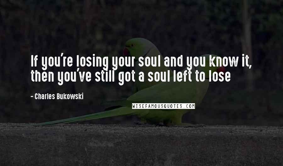 Charles Bukowski Quotes: If you're losing your soul and you know it, then you've still got a soul left to lose