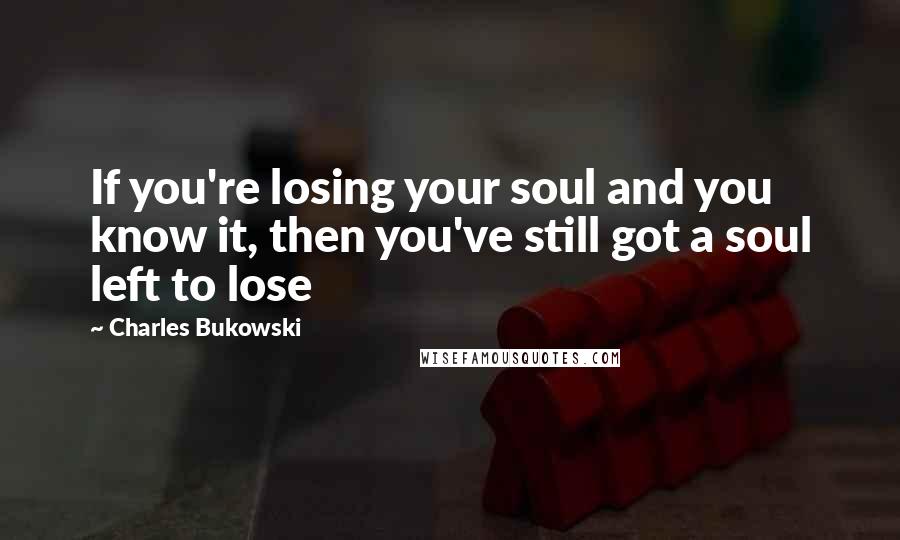 Charles Bukowski Quotes: If you're losing your soul and you know it, then you've still got a soul left to lose