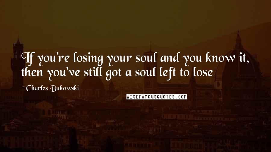 Charles Bukowski Quotes: If you're losing your soul and you know it, then you've still got a soul left to lose