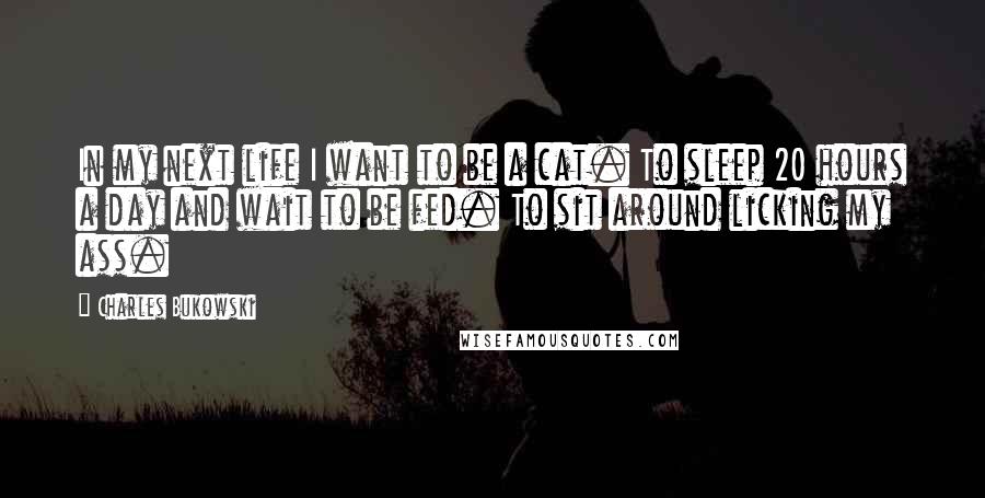 Charles Bukowski Quotes: In my next life I want to be a cat. To sleep 20 hours a day and wait to be fed. To sit around licking my ass.