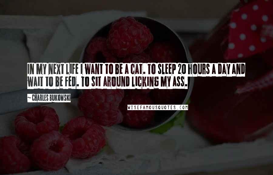 Charles Bukowski Quotes: In my next life I want to be a cat. To sleep 20 hours a day and wait to be fed. To sit around licking my ass.