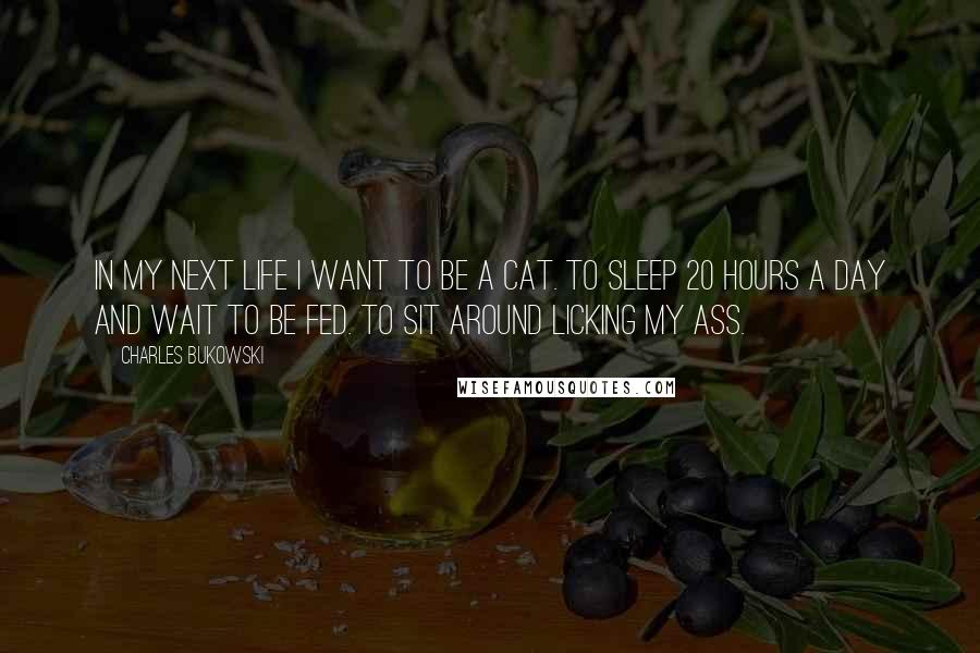Charles Bukowski Quotes: In my next life I want to be a cat. To sleep 20 hours a day and wait to be fed. To sit around licking my ass.