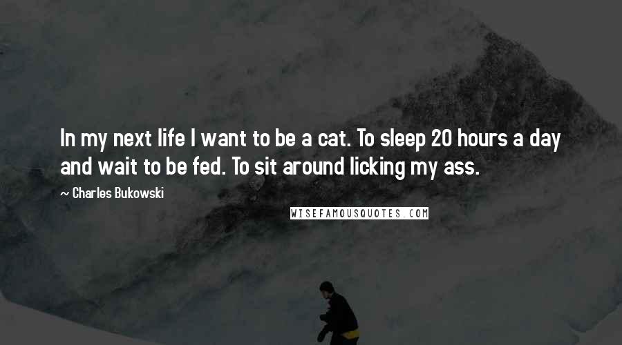 Charles Bukowski Quotes: In my next life I want to be a cat. To sleep 20 hours a day and wait to be fed. To sit around licking my ass.
