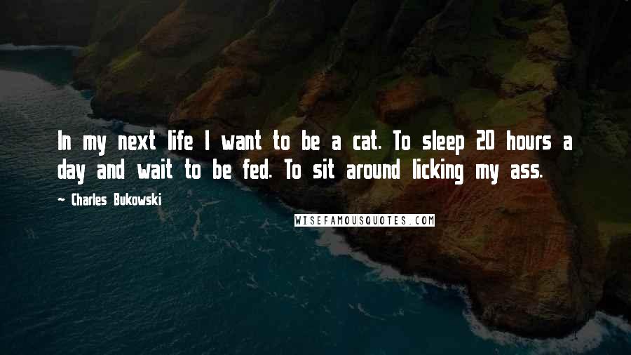 Charles Bukowski Quotes: In my next life I want to be a cat. To sleep 20 hours a day and wait to be fed. To sit around licking my ass.