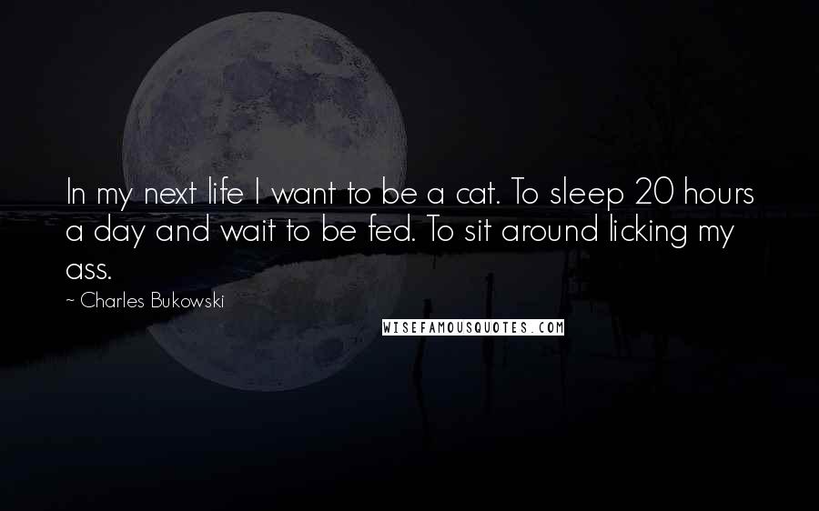 Charles Bukowski Quotes: In my next life I want to be a cat. To sleep 20 hours a day and wait to be fed. To sit around licking my ass.