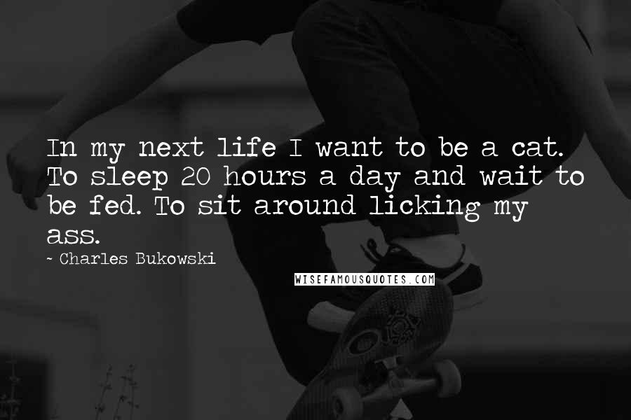 Charles Bukowski Quotes: In my next life I want to be a cat. To sleep 20 hours a day and wait to be fed. To sit around licking my ass.
