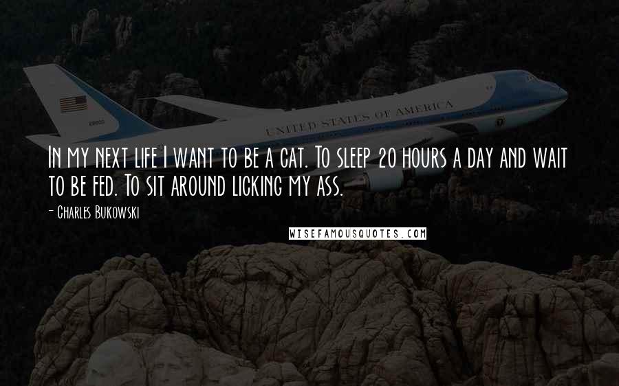 Charles Bukowski Quotes: In my next life I want to be a cat. To sleep 20 hours a day and wait to be fed. To sit around licking my ass.