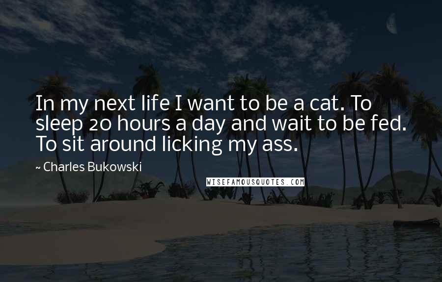 Charles Bukowski Quotes: In my next life I want to be a cat. To sleep 20 hours a day and wait to be fed. To sit around licking my ass.
