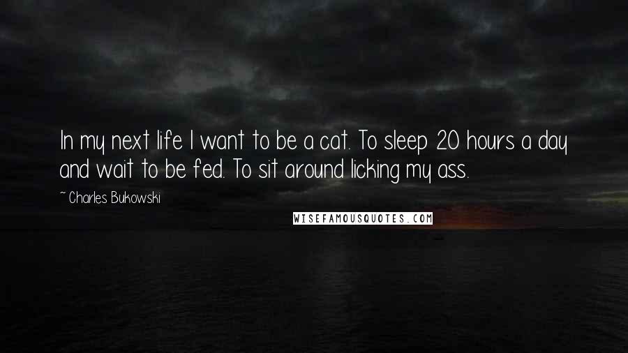 Charles Bukowski Quotes: In my next life I want to be a cat. To sleep 20 hours a day and wait to be fed. To sit around licking my ass.