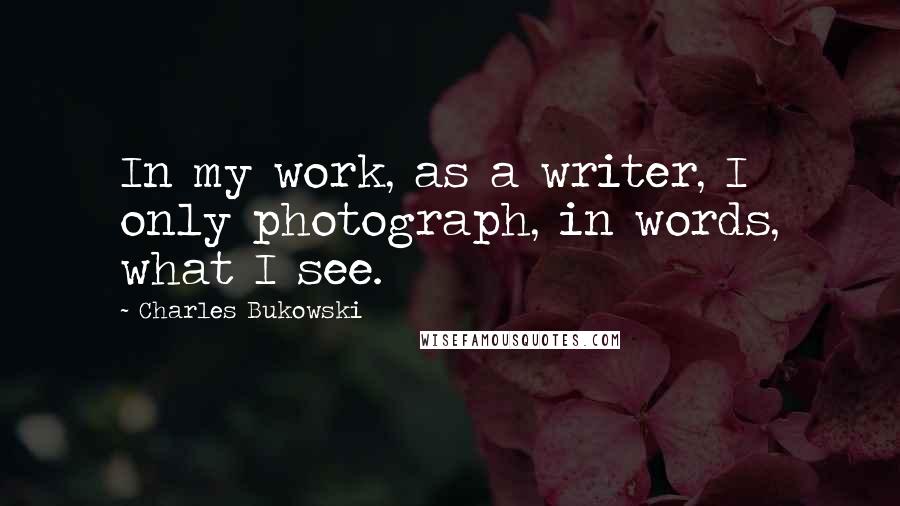 Charles Bukowski Quotes: In my work, as a writer, I only photograph, in words, what I see.