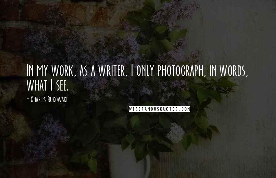 Charles Bukowski Quotes: In my work, as a writer, I only photograph, in words, what I see.