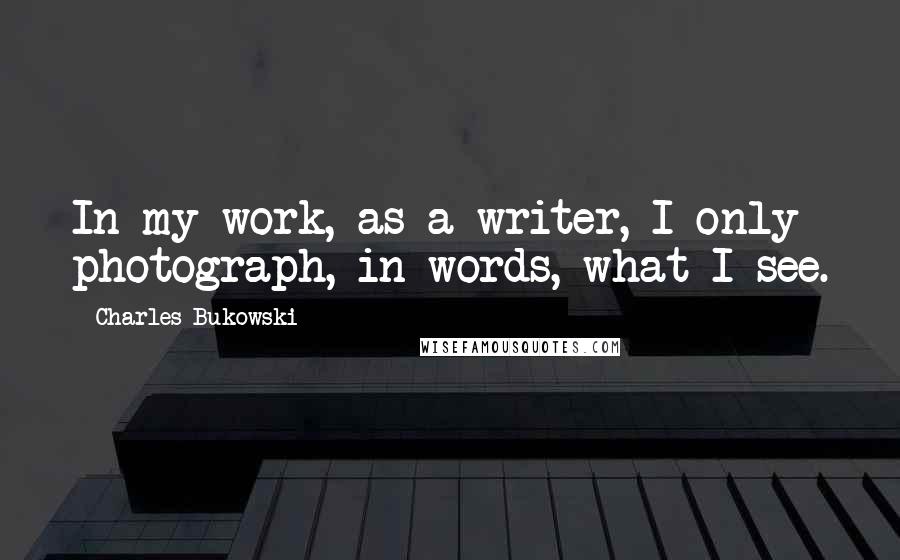 Charles Bukowski Quotes: In my work, as a writer, I only photograph, in words, what I see.