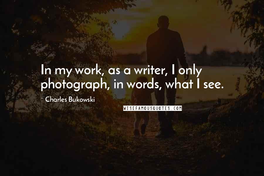 Charles Bukowski Quotes: In my work, as a writer, I only photograph, in words, what I see.