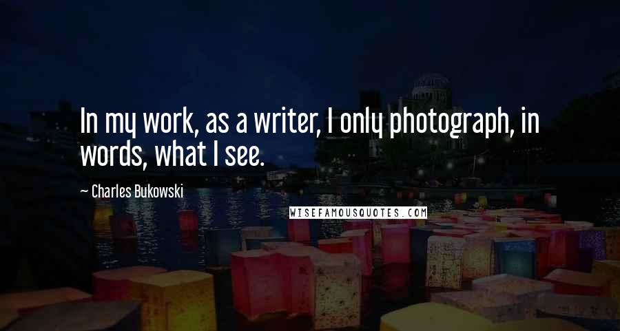 Charles Bukowski Quotes: In my work, as a writer, I only photograph, in words, what I see.