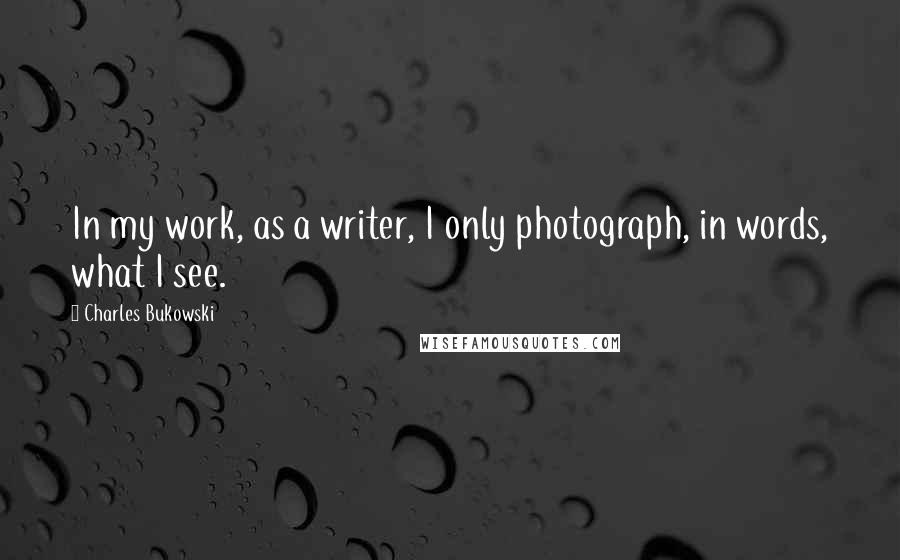 Charles Bukowski Quotes: In my work, as a writer, I only photograph, in words, what I see.