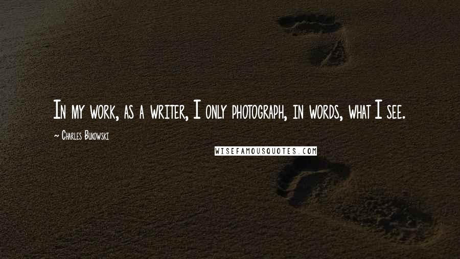 Charles Bukowski Quotes: In my work, as a writer, I only photograph, in words, what I see.