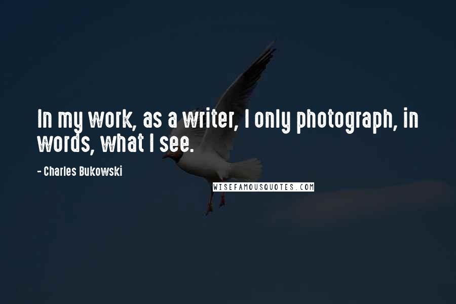 Charles Bukowski Quotes: In my work, as a writer, I only photograph, in words, what I see.
