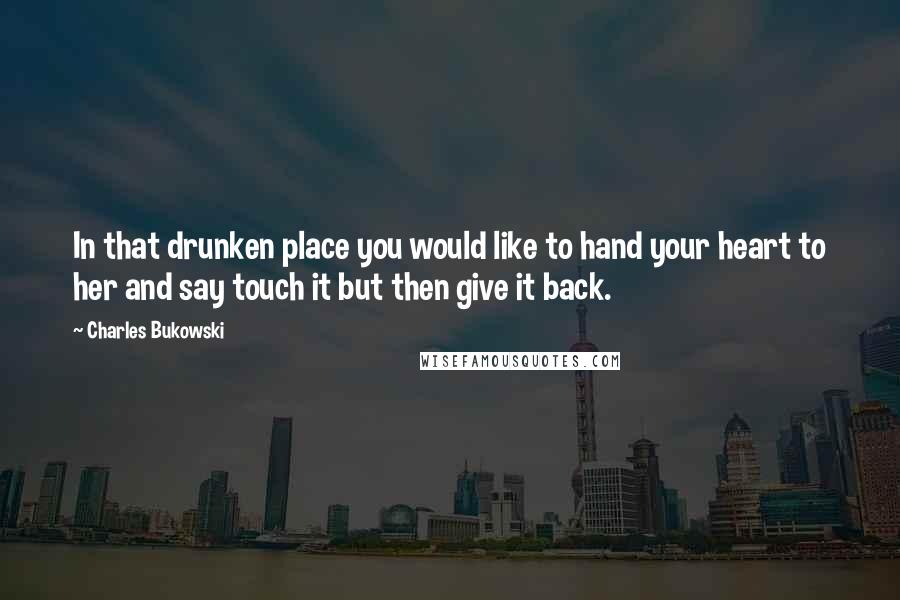 Charles Bukowski Quotes: In that drunken place you would like to hand your heart to her and say touch it but then give it back.