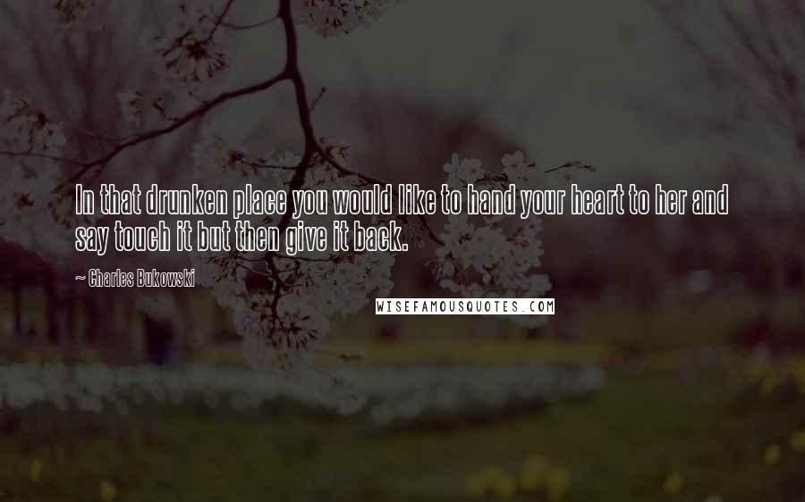 Charles Bukowski Quotes: In that drunken place you would like to hand your heart to her and say touch it but then give it back.