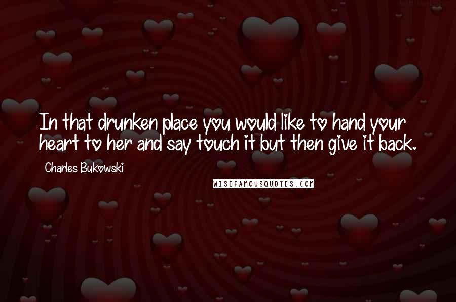 Charles Bukowski Quotes: In that drunken place you would like to hand your heart to her and say touch it but then give it back.