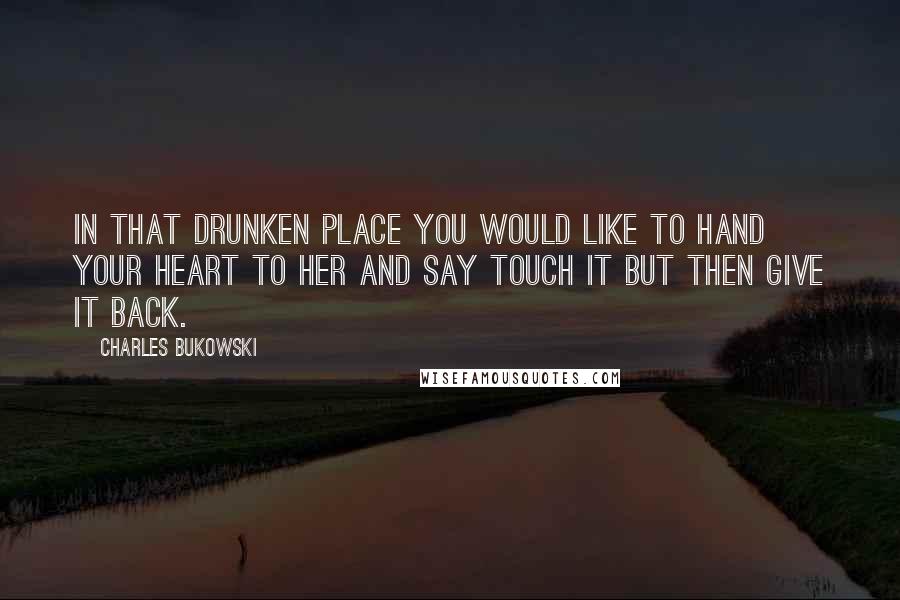 Charles Bukowski Quotes: In that drunken place you would like to hand your heart to her and say touch it but then give it back.
