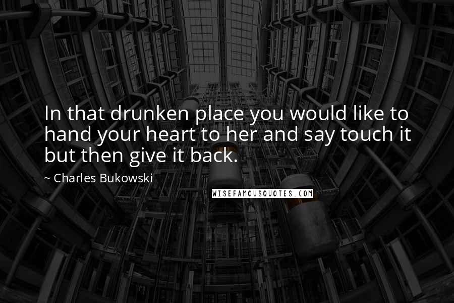 Charles Bukowski Quotes: In that drunken place you would like to hand your heart to her and say touch it but then give it back.