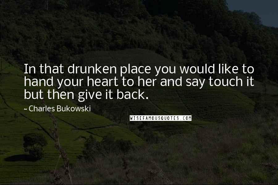 Charles Bukowski Quotes: In that drunken place you would like to hand your heart to her and say touch it but then give it back.