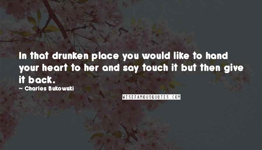 Charles Bukowski Quotes: In that drunken place you would like to hand your heart to her and say touch it but then give it back.