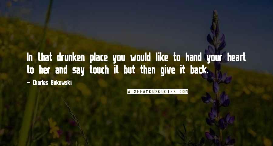 Charles Bukowski Quotes: In that drunken place you would like to hand your heart to her and say touch it but then give it back.