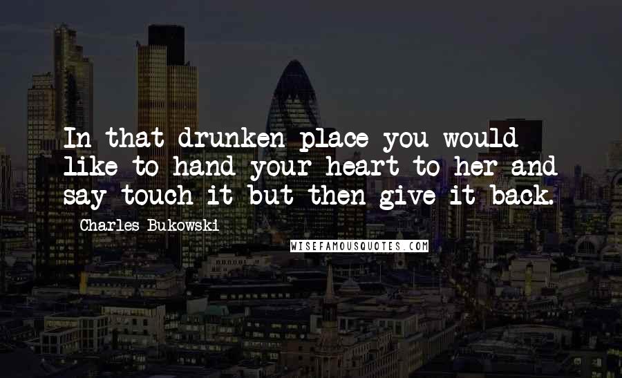 Charles Bukowski Quotes: In that drunken place you would like to hand your heart to her and say touch it but then give it back.