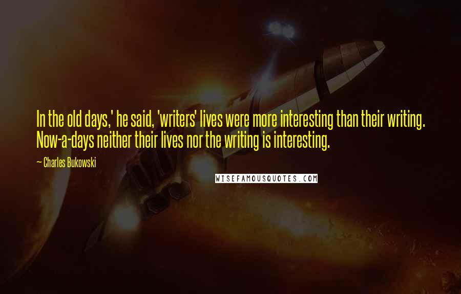 Charles Bukowski Quotes: In the old days,' he said, 'writers' lives were more interesting than their writing. Now-a-days neither their lives nor the writing is interesting.