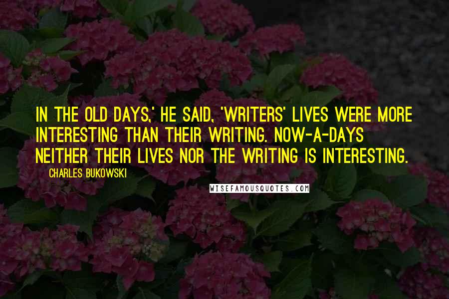 Charles Bukowski Quotes: In the old days,' he said, 'writers' lives were more interesting than their writing. Now-a-days neither their lives nor the writing is interesting.