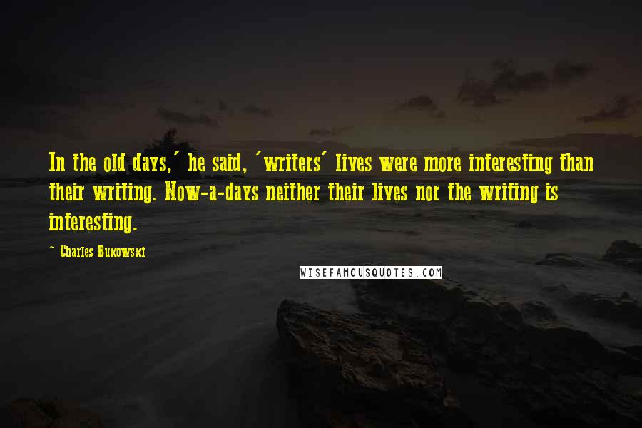 Charles Bukowski Quotes: In the old days,' he said, 'writers' lives were more interesting than their writing. Now-a-days neither their lives nor the writing is interesting.
