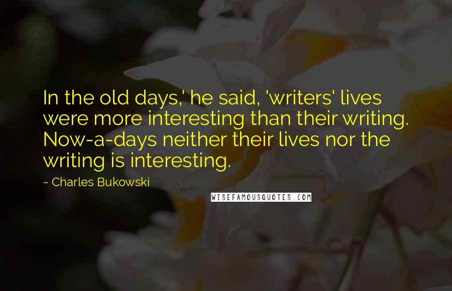 Charles Bukowski Quotes: In the old days,' he said, 'writers' lives were more interesting than their writing. Now-a-days neither their lives nor the writing is interesting.