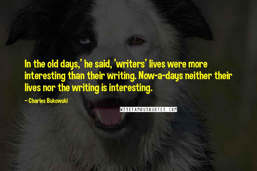 Charles Bukowski Quotes: In the old days,' he said, 'writers' lives were more interesting than their writing. Now-a-days neither their lives nor the writing is interesting.