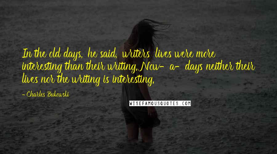 Charles Bukowski Quotes: In the old days,' he said, 'writers' lives were more interesting than their writing. Now-a-days neither their lives nor the writing is interesting.