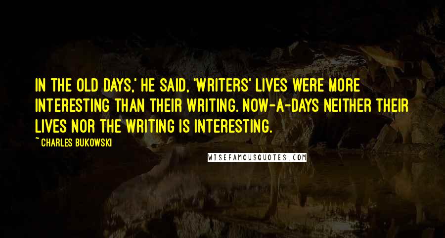 Charles Bukowski Quotes: In the old days,' he said, 'writers' lives were more interesting than their writing. Now-a-days neither their lives nor the writing is interesting.