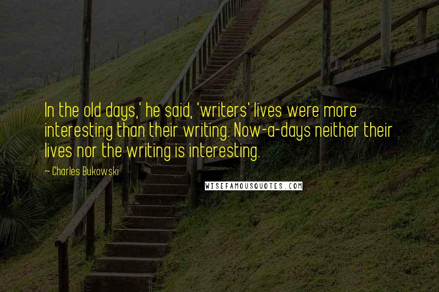 Charles Bukowski Quotes: In the old days,' he said, 'writers' lives were more interesting than their writing. Now-a-days neither their lives nor the writing is interesting.