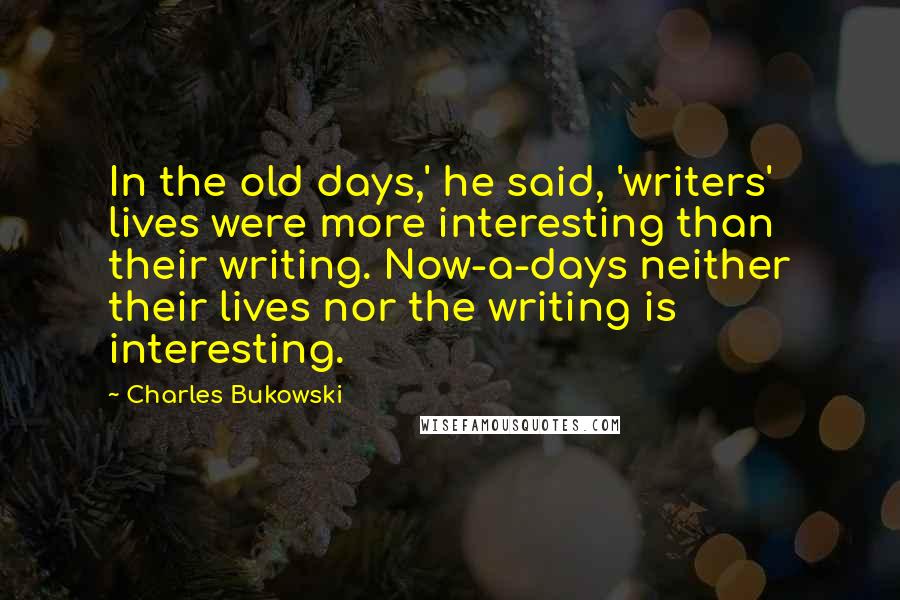 Charles Bukowski Quotes: In the old days,' he said, 'writers' lives were more interesting than their writing. Now-a-days neither their lives nor the writing is interesting.