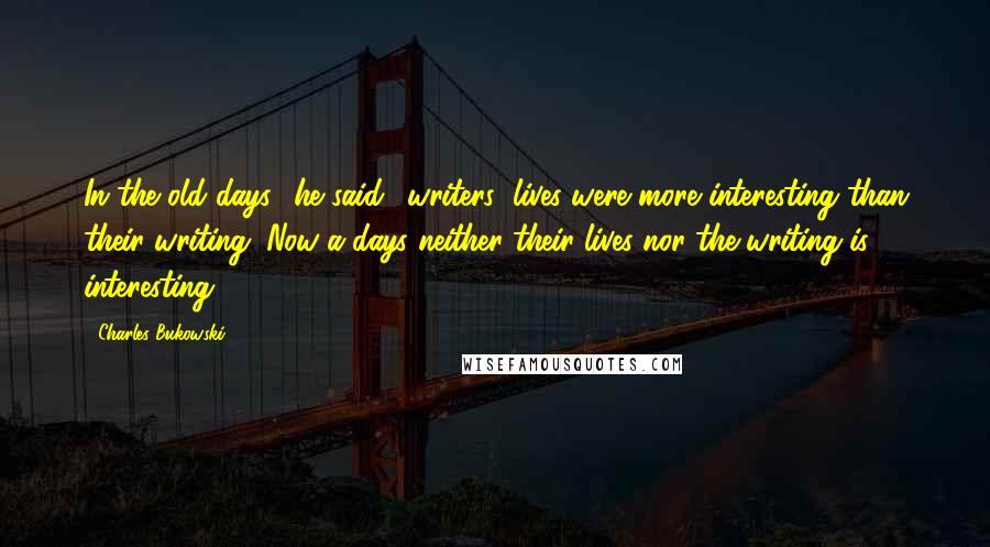 Charles Bukowski Quotes: In the old days,' he said, 'writers' lives were more interesting than their writing. Now-a-days neither their lives nor the writing is interesting.