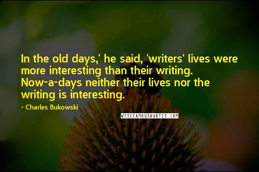 Charles Bukowski Quotes: In the old days,' he said, 'writers' lives were more interesting than their writing. Now-a-days neither their lives nor the writing is interesting.