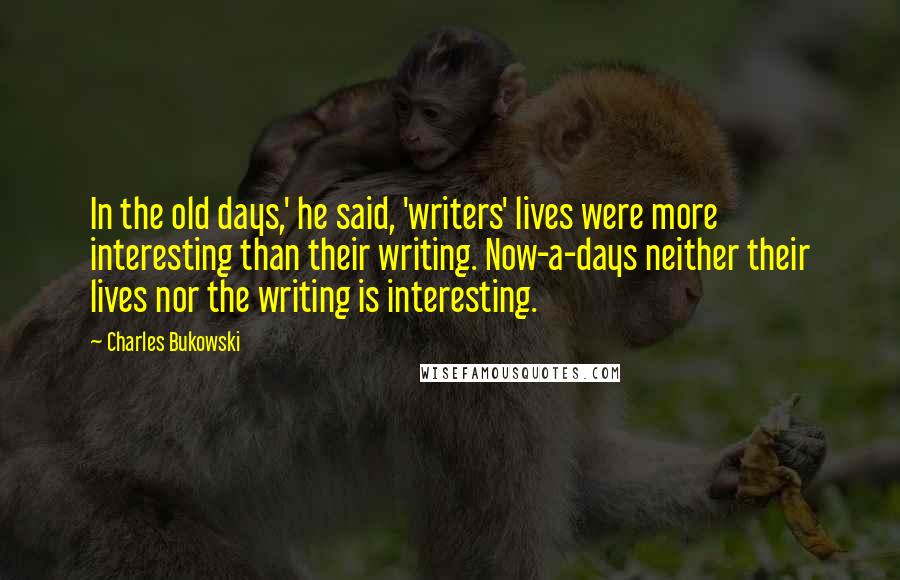 Charles Bukowski Quotes: In the old days,' he said, 'writers' lives were more interesting than their writing. Now-a-days neither their lives nor the writing is interesting.