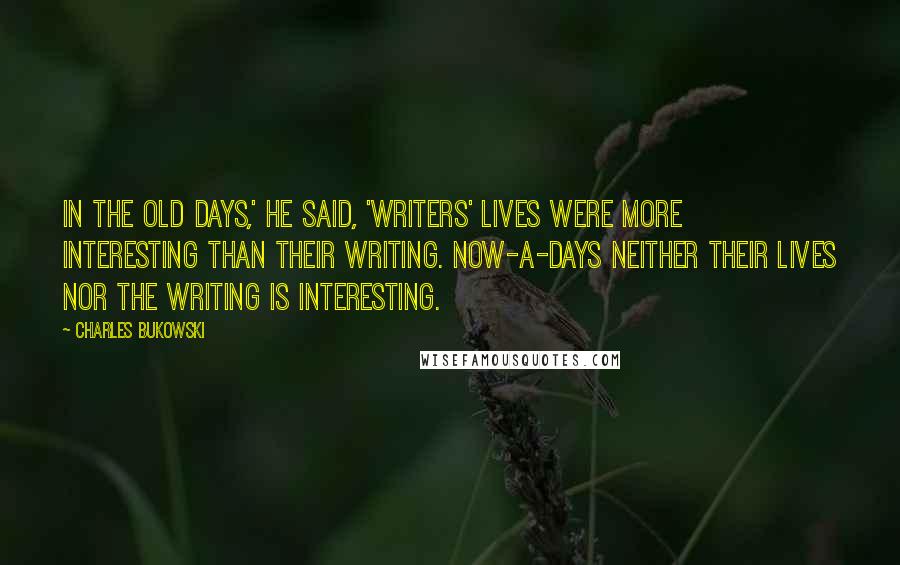 Charles Bukowski Quotes: In the old days,' he said, 'writers' lives were more interesting than their writing. Now-a-days neither their lives nor the writing is interesting.