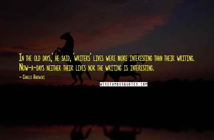 Charles Bukowski Quotes: In the old days,' he said, 'writers' lives were more interesting than their writing. Now-a-days neither their lives nor the writing is interesting.